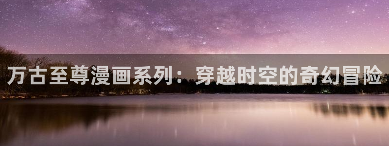 韩漫漫画免费阅读：万古至尊漫画系列：穿越时空的奇幻冒险